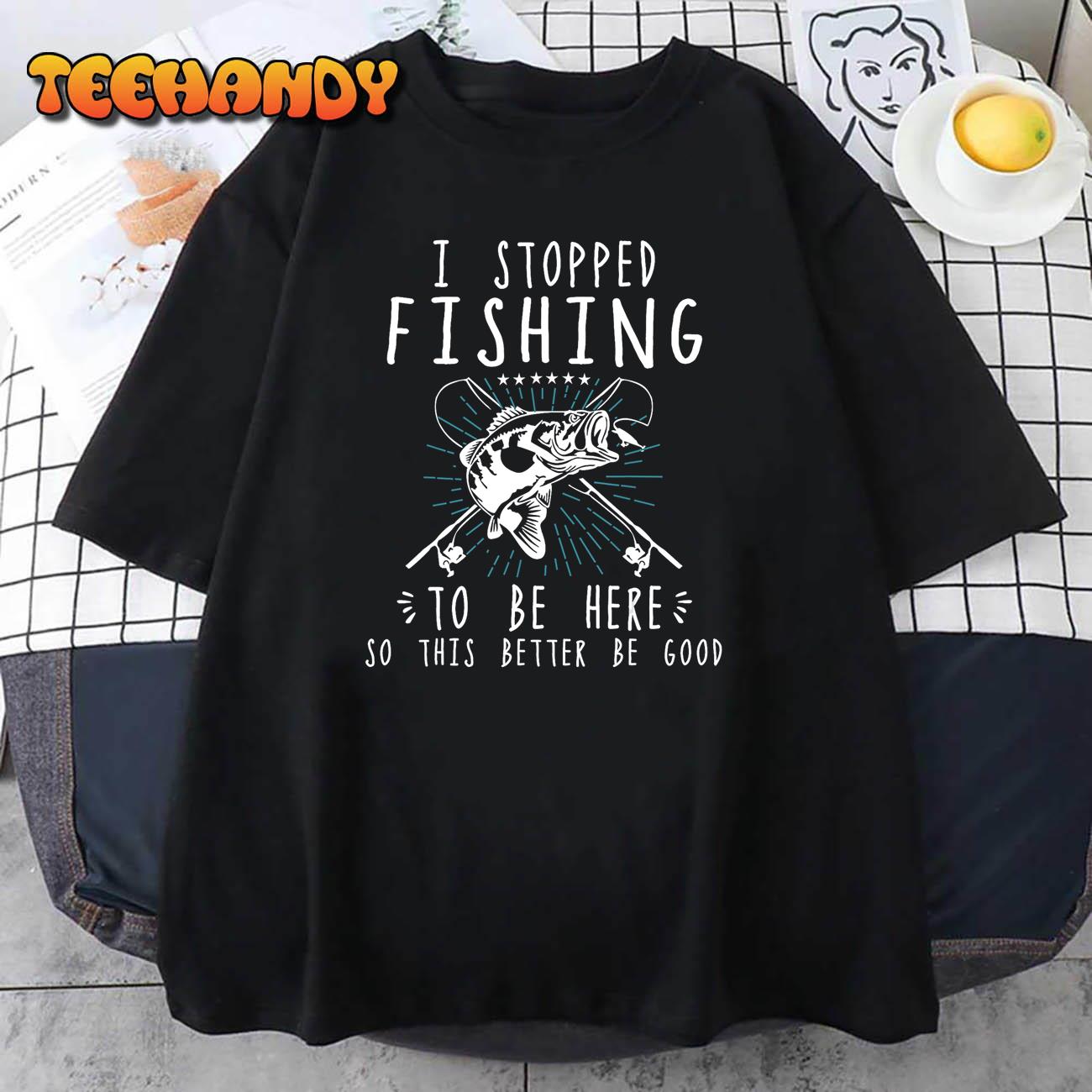 I Stopped Fishing To Be Here So This Better Be Good T-Shirt